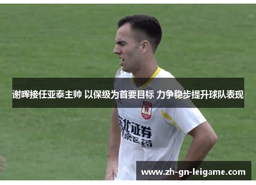 谢晖接任亚泰主帅 以保级为首要目标 力争稳步提升球队表现 谢晖接任亚泰主帅 以保级为首要目标 力争稳步提升球队表现