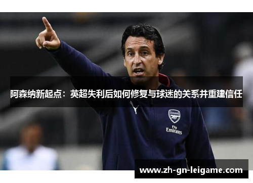 阿森纳新起点:英超失利后如何修复与球迷的关系并重建信任 阿森纳新起点:英超失利后如何修复与球迷的关系并重建信任