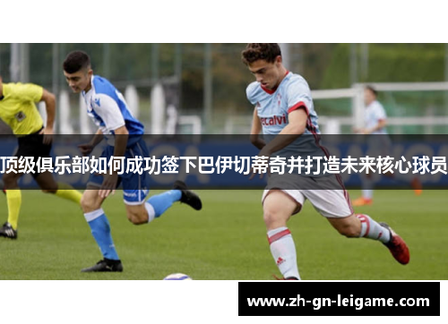 顶级俱乐部如何成功签下巴伊切蒂奇并打造未来核心球员 顶级俱乐部如何成功签下巴伊切蒂奇并打造未来核心球员