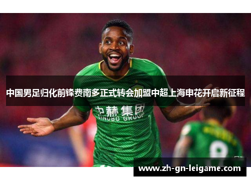 中国男足归化前锋费南多正式转会加盟中超上海申花开启新征程