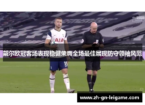 戴尔欧冠客场表现稳健荣膺全场最佳展现防守领袖风范
