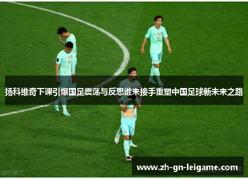 扬科维奇下课引爆国足震荡与反思谁来接手重塑中国足球新未来之路 扬科维奇下课引爆国足震荡与反思谁来接手重塑中国足球新未来之路