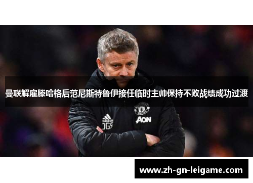 曼联解雇滕哈格后范尼斯特鲁伊接任临时主帅保持不败战绩成功过渡 曼联解雇滕哈格后范尼斯特鲁伊接任临时主帅保持不败战绩成功过渡